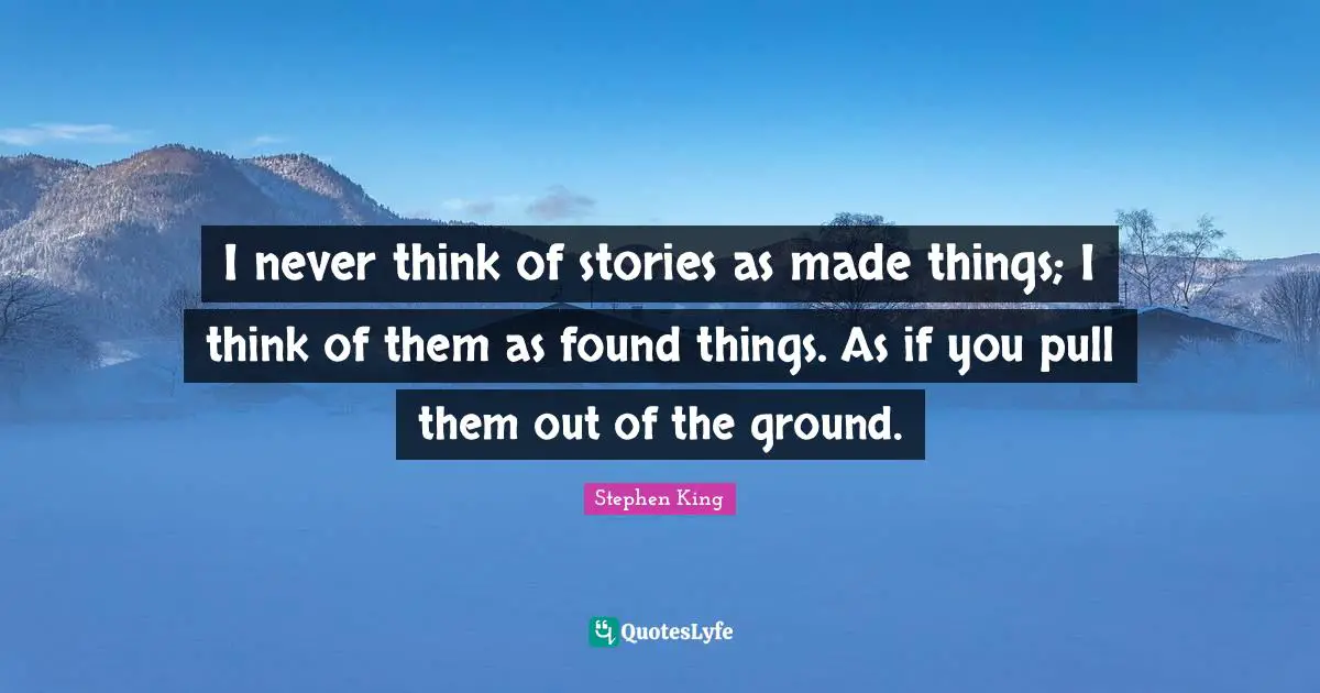 I never think of stories as made things; I think of them as found things. As if you pull them out of the ground.