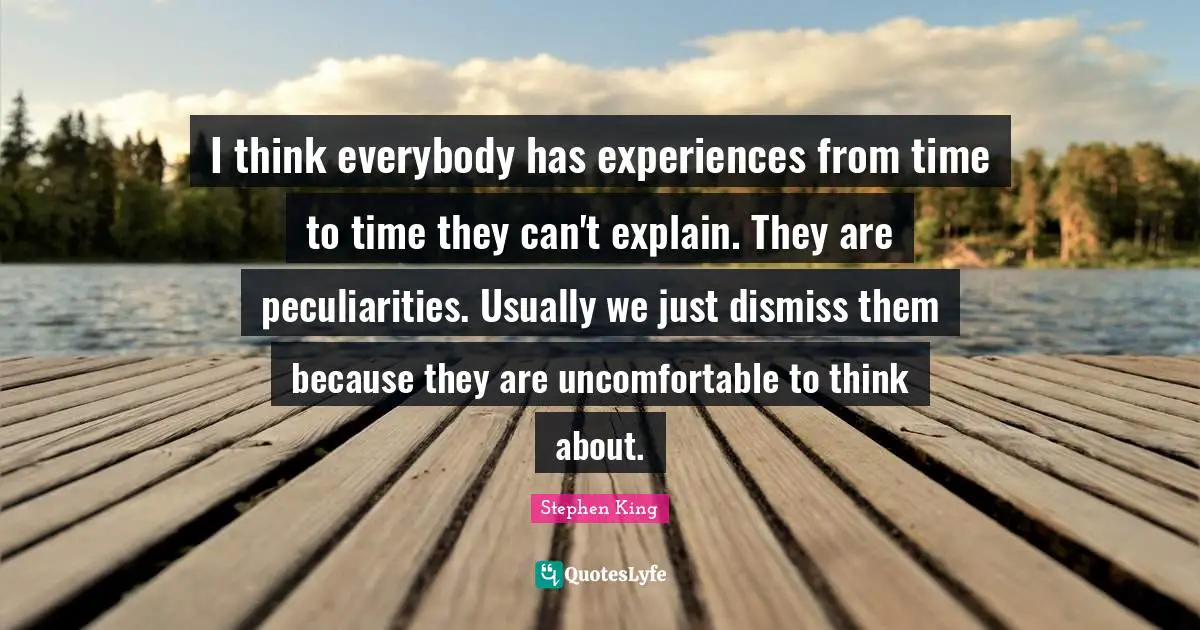 I think everybody has experiences from time to time they can't explain. They are peculiarities. Usually we just dismiss them because they are uncomfortable to think about.