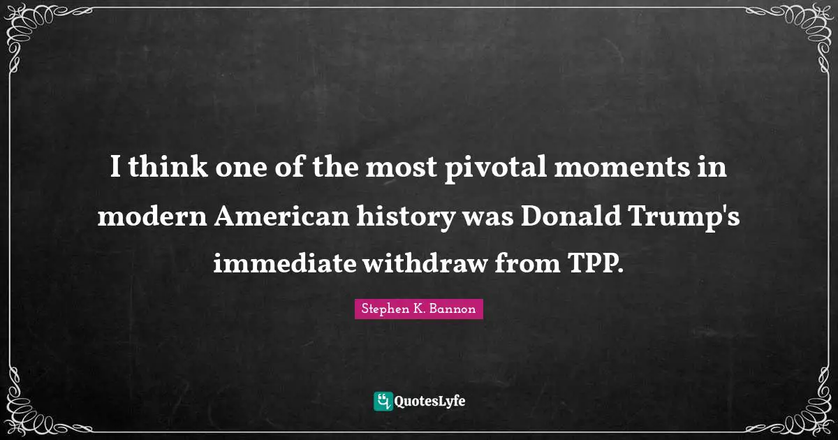 I think one of the most pivotal moments in modern American history was Donald Trump's immediate withdraw from TPP.