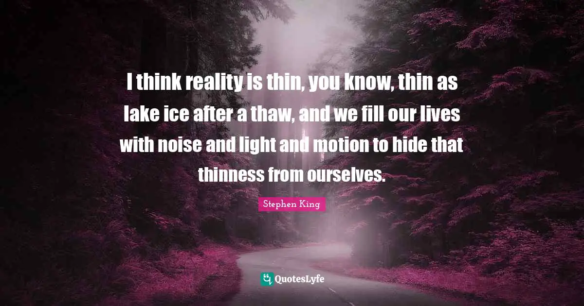 I think reality is thin, you know, thin as lake ice after a thaw, and we fill our lives with noise and light and motion to hide that thinness from ourselves.