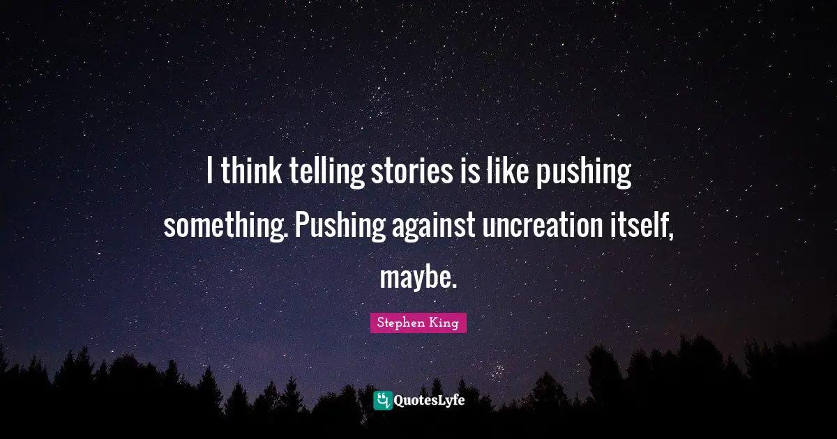 I think telling stories is like pushing something. Pushing against uncreation itself, maybe.