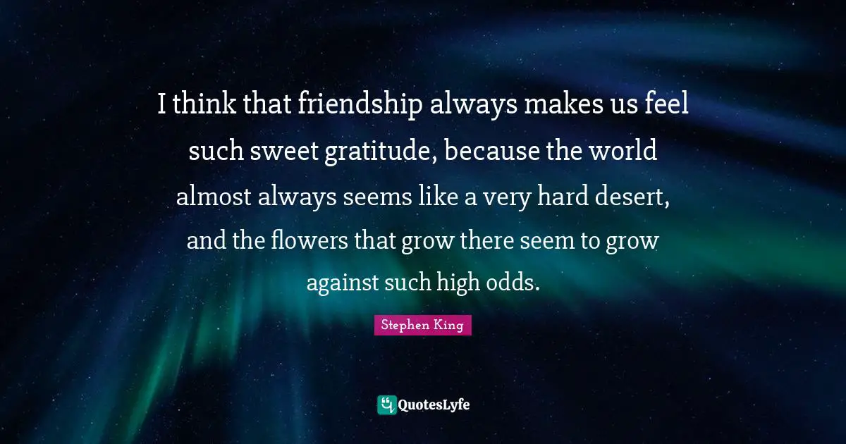 I think that friendship always makes us feel such sweet gratitude, because the world almost always seems like a very hard desert, and the flowers that grow there seem to grow against such high odds.