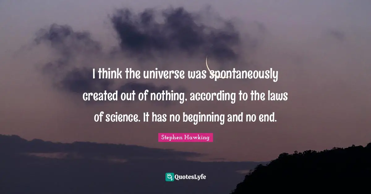 I think the universe was spontaneously created out of nothing, according to the laws of science. It has no beginning and no end.
