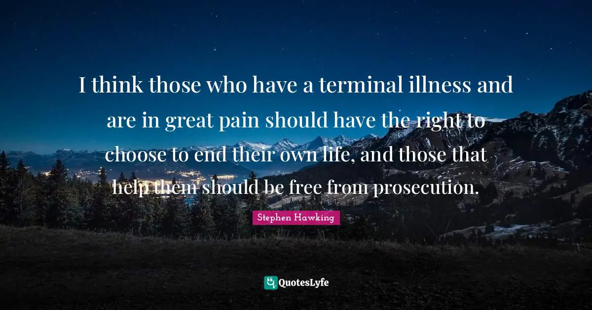 I think those who have a terminal illness and are in great pain should have the right to choose to end their own life, and those that help them should be free from prosecution.