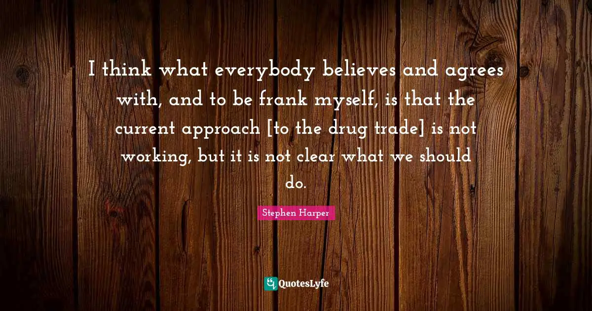 I think what everybody believes and agrees with, and to be frank myself, is that the current approach [to the drug trade] is not working, but it is not clear what we should do.