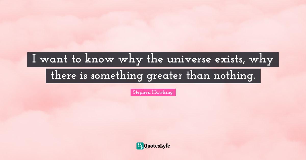 I want to know why the universe exists, why there is something greater than nothing.