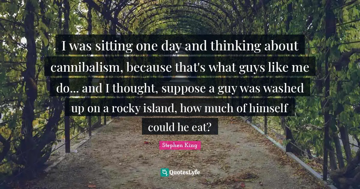 I was sitting one day and thinking about cannibalism, because that's what guys like me do... and I thought, suppose a guy was washed up on a rocky island, how much of himself could he eat?