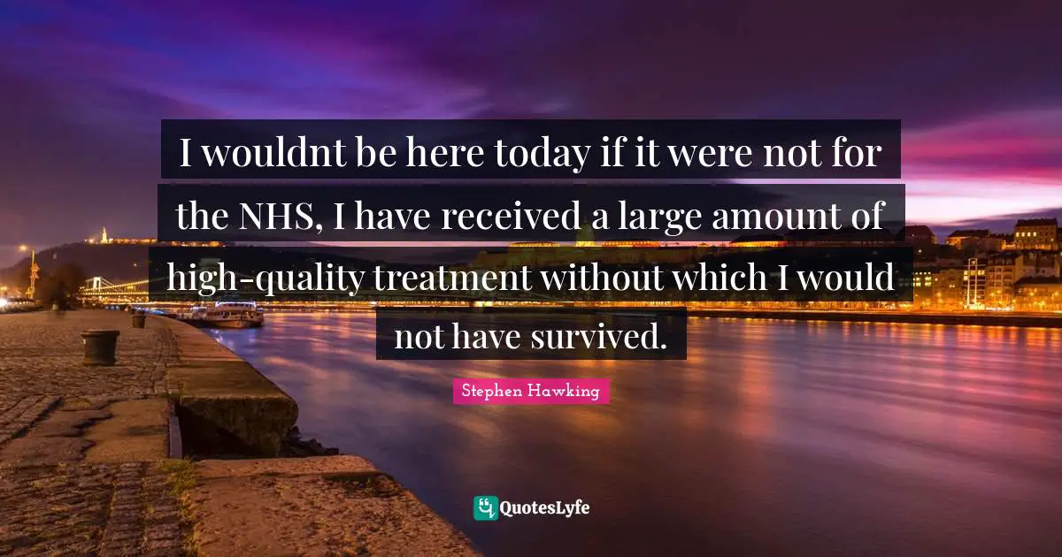 I wouldnt be here today if it were not for the NHS, I have received a large amount of high-quality treatment without which I would not have survived.