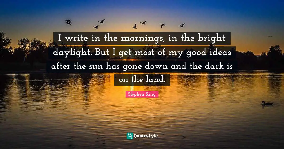 I write in the mornings, in the bright daylight. But I get most of my good ideas after the sun has gone down and the dark is on the land.