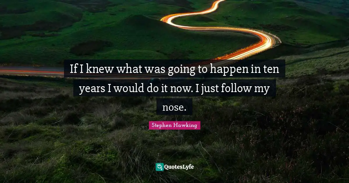 If I knew what was going to happen in ten years I would do it now. I just follow my nose.