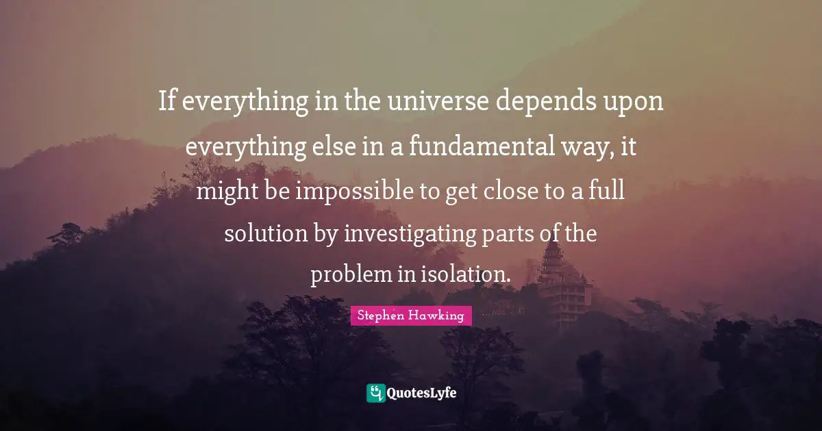 If everything in the universe depends upon everything else in a fundamental way, it might be impossible to get close to a full solution by investigating parts of the problem in isolation.