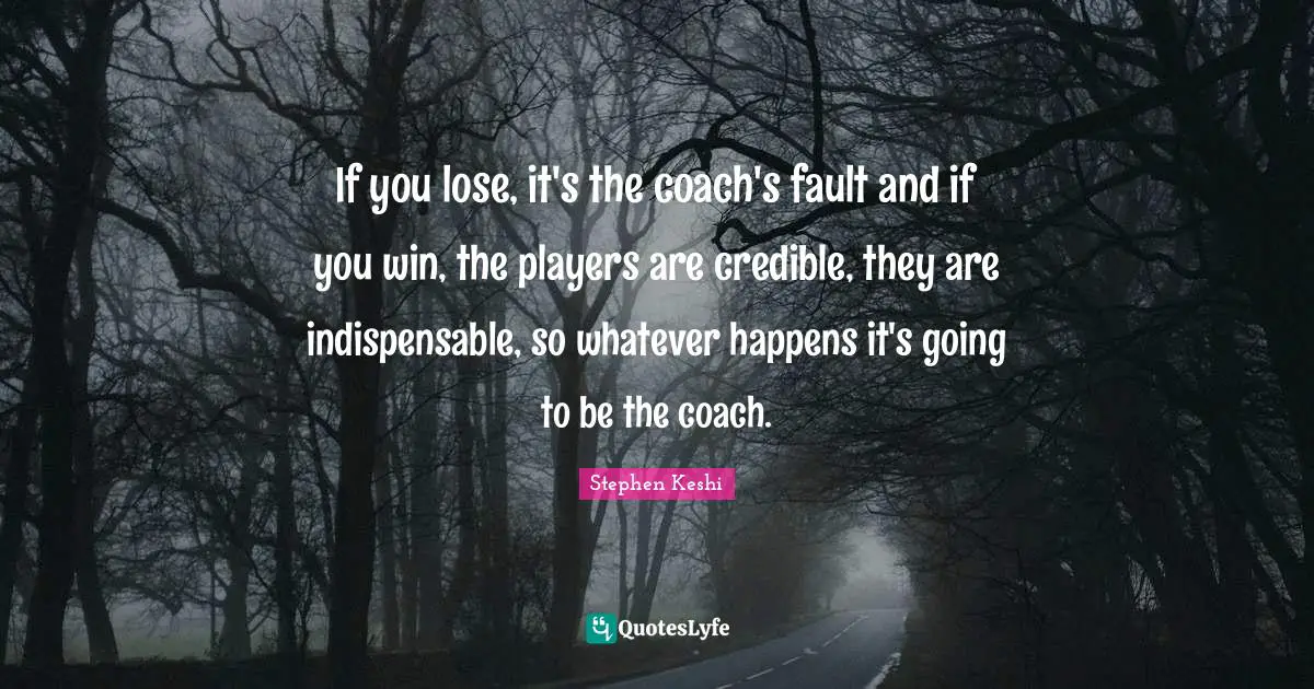 If you lose, it's the coach's fault and if you win, the players are credible, they are indispensable, so whatever happens it's going to be the coach.