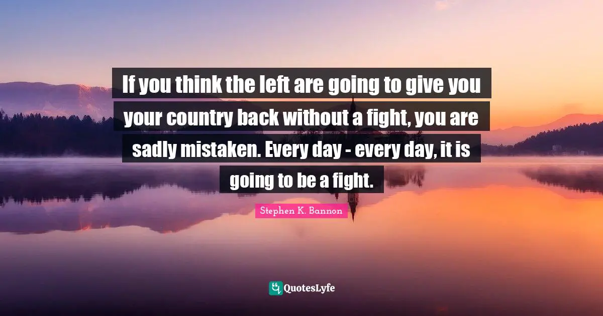 If you think the left are going to give you your country back without a fight, you are sadly mistaken. Every day - every day, it is going to be a fight.