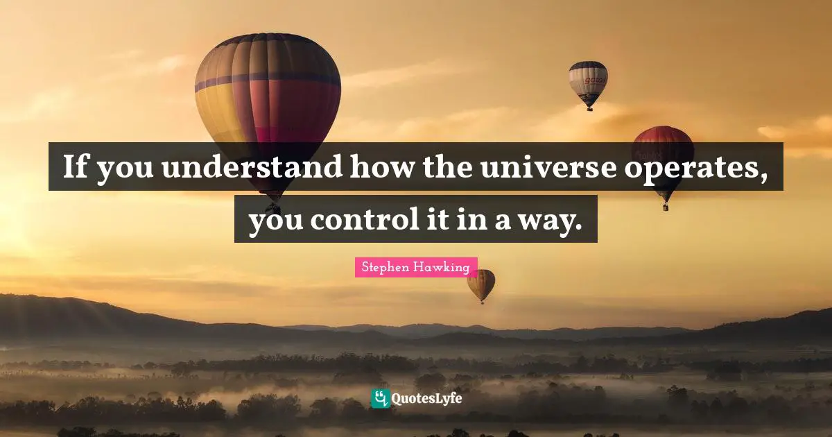 If you understand how the universe operates, you control it in a way.