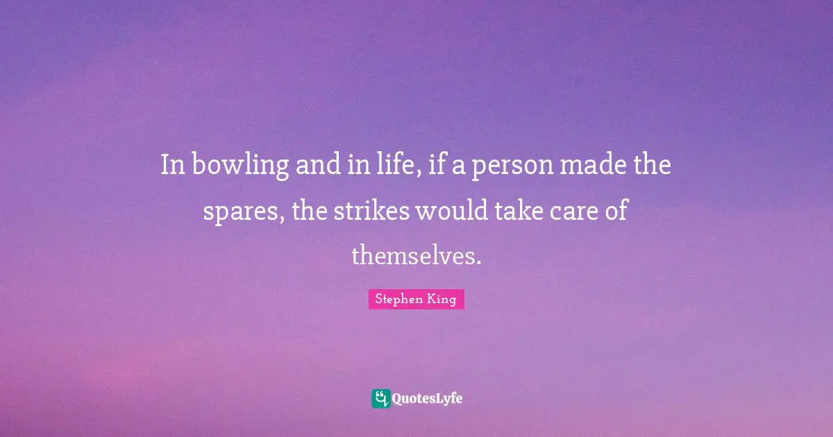 In bowling and in life, if a person made the spares, the strikes would take care of themselves.