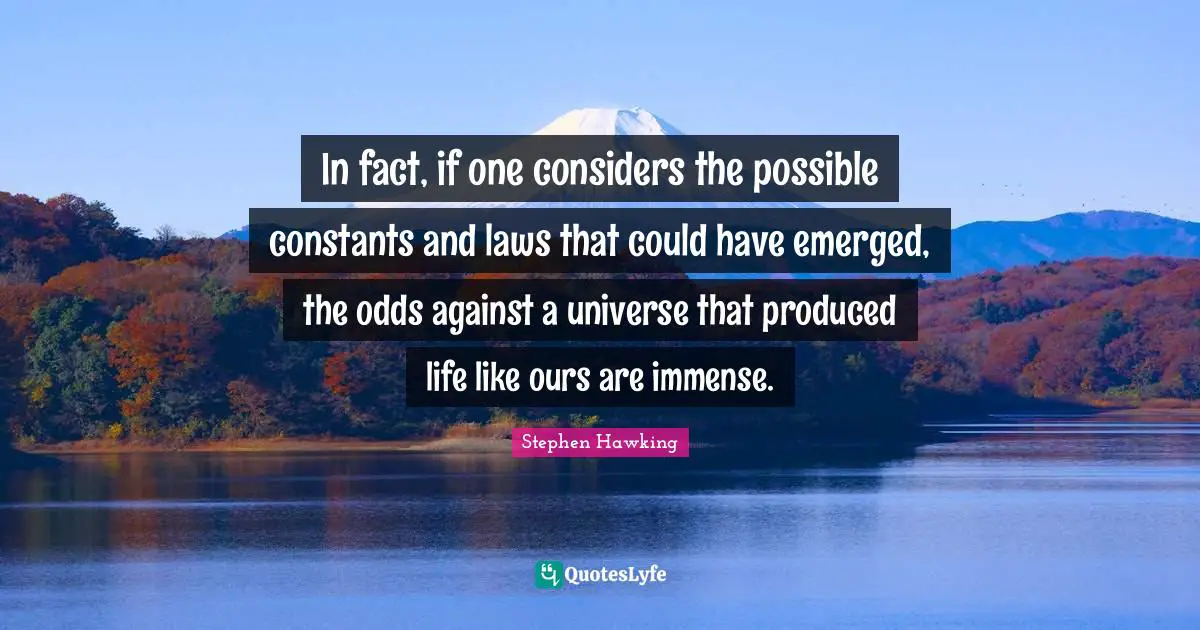 In fact, if one considers the possible constants and laws that could have emerged, the odds against a universe that produced life like ours are immense.