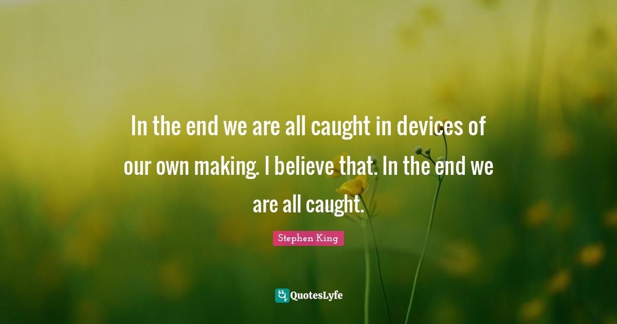 In the end we are all caught in devices of our own making. I believe that. In the end we are all caught.