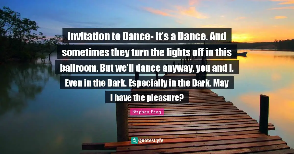 Invitation to Dance- It’s a Dance. And sometimes they turn the lights off in this ballroom. But we’ll dance anyway, you and I. Even in the Dark. Especially in the Dark. May I have the pleasure?