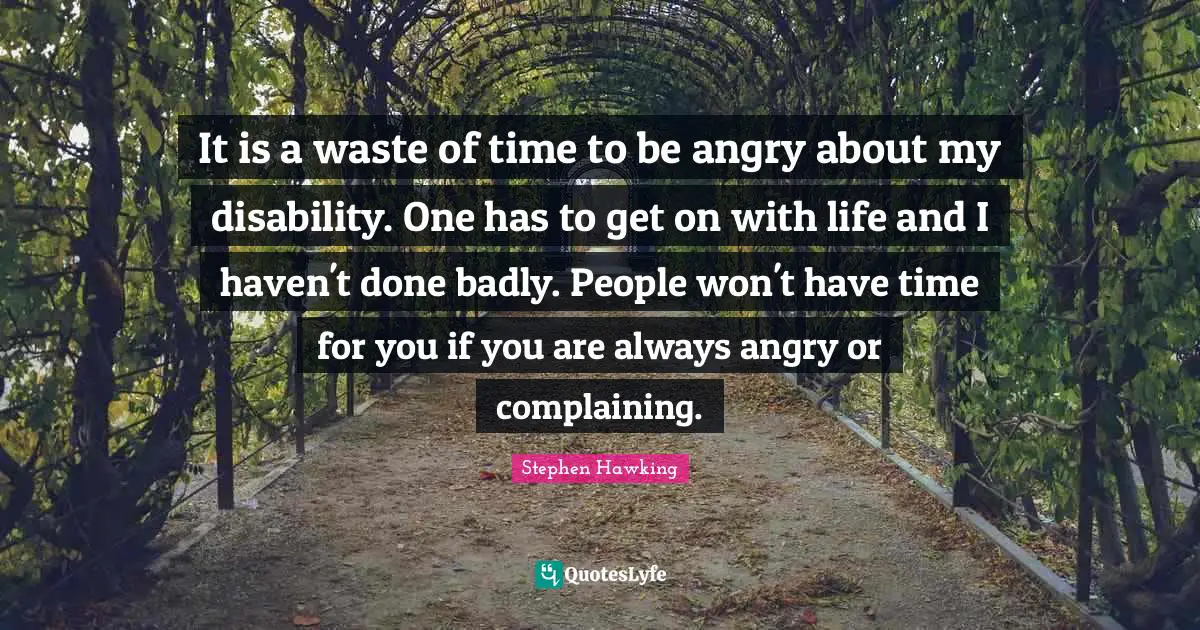 It is a waste of time to be angry about my disability. One has to get on with life and I haven't done badly. People won't have time for you if you are always angry or complaining.