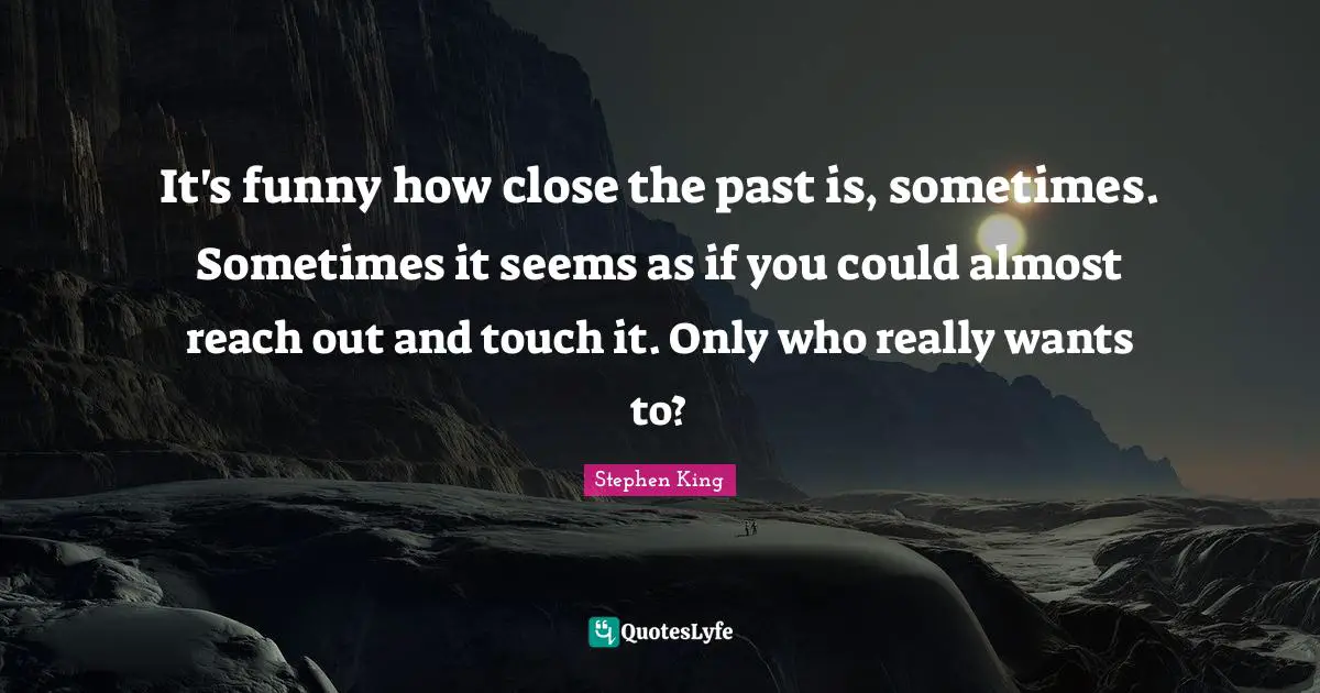 It's funny how close the past is, sometimes. Sometimes it seems as if you could almost reach out and touch it. Only who really wants to?