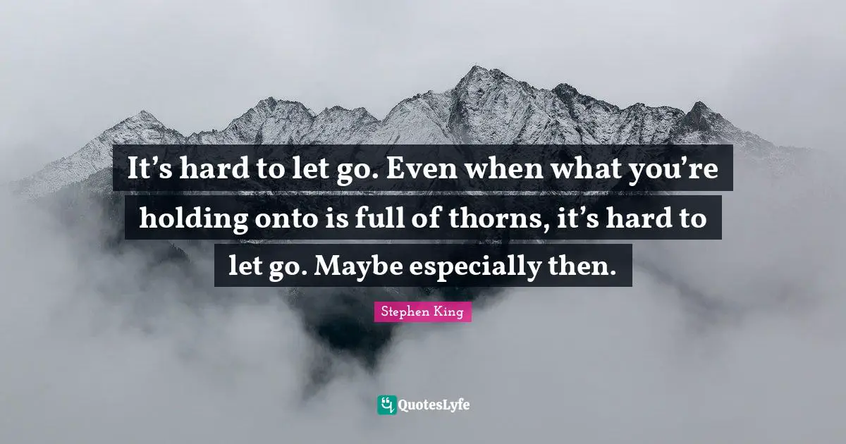 It’s hard to let go. Even when what you’re holding onto is full of thorns, it’s hard to let go. Maybe especially then.