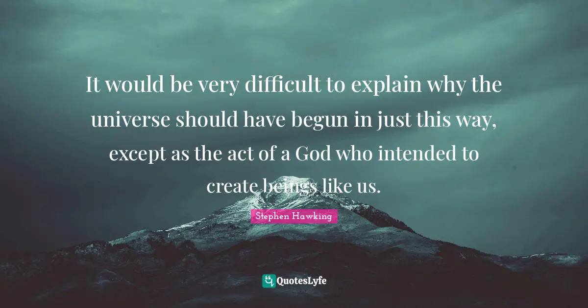 It would be very difficult to explain why the universe should have begun in just this way, except as the act of a God who intended to create beings like us.