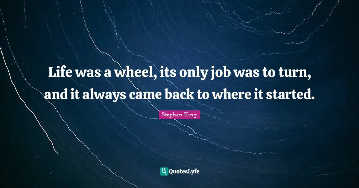 Life was a wheel, its only job was to turn, and it always came back to where it started.