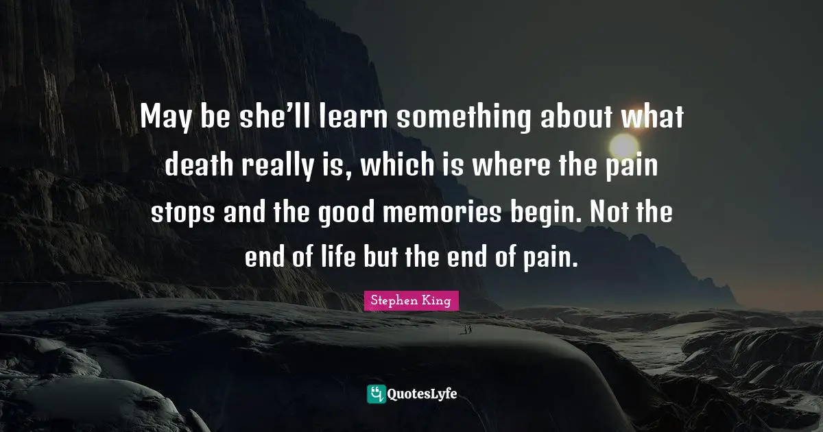 May be she’ll learn something about what death really is, which is where the pain stops and the good memories begin. Not the end of life but the end of pain.