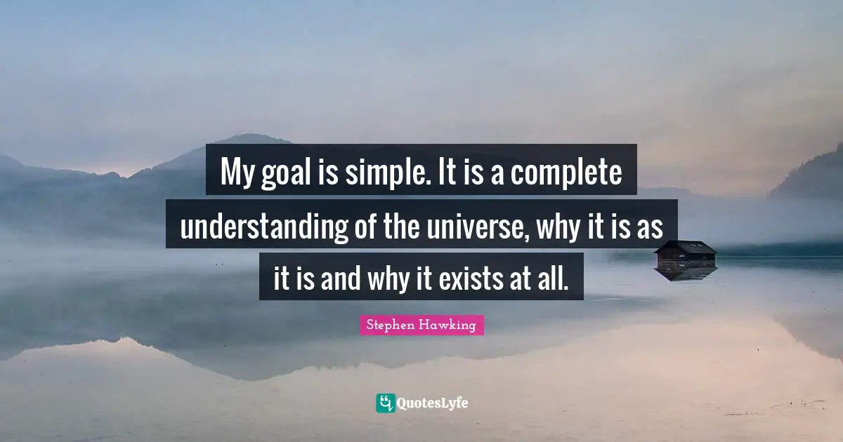 My goal is simple. It is a complete understanding of the universe, why it is as it is and why it exists at all.