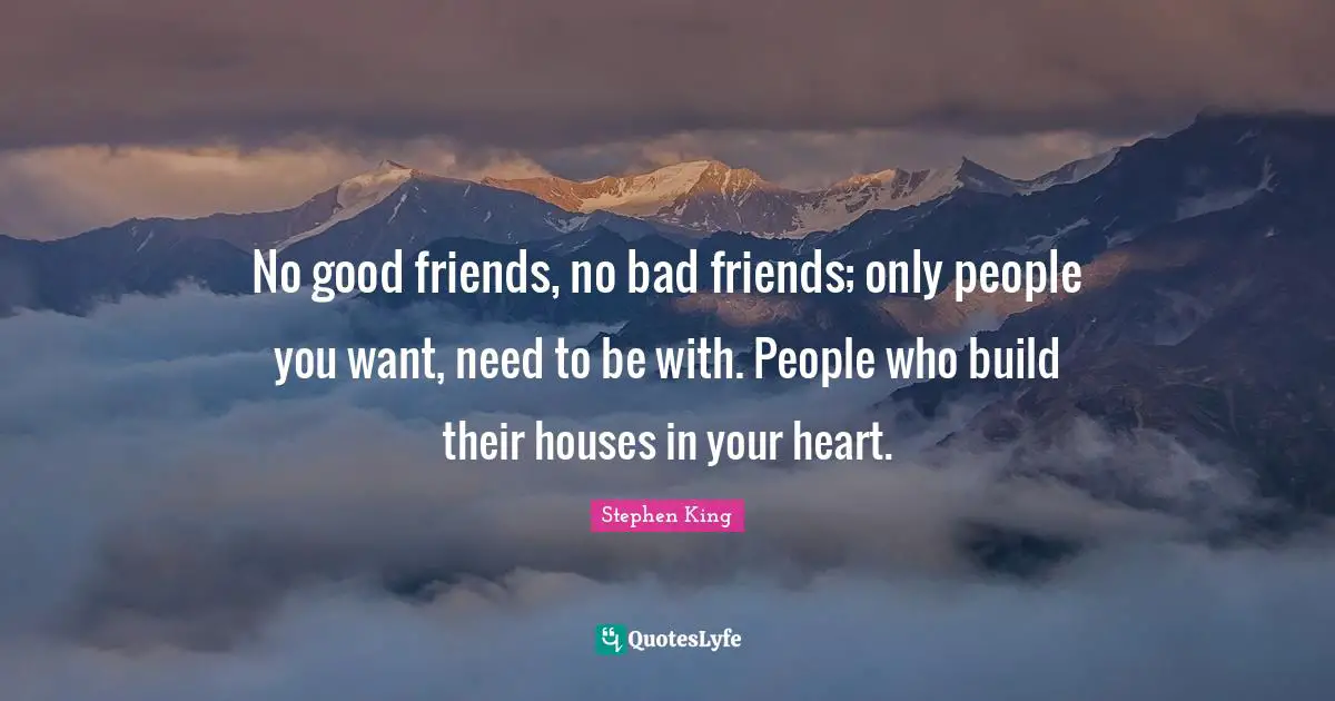 No good friends, no bad friends; only people you want, need to be with. People who build their houses in your heart.