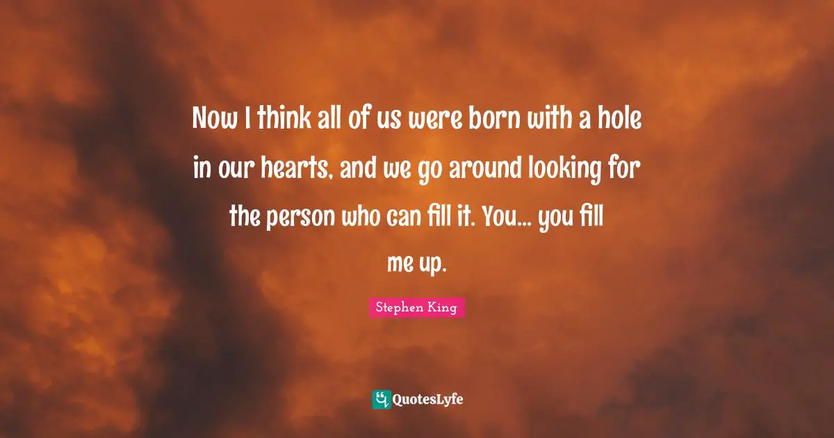 Now I think all of us were born with a hole in our hearts, and we go around looking for the person who can fill it. You... you fill me up.