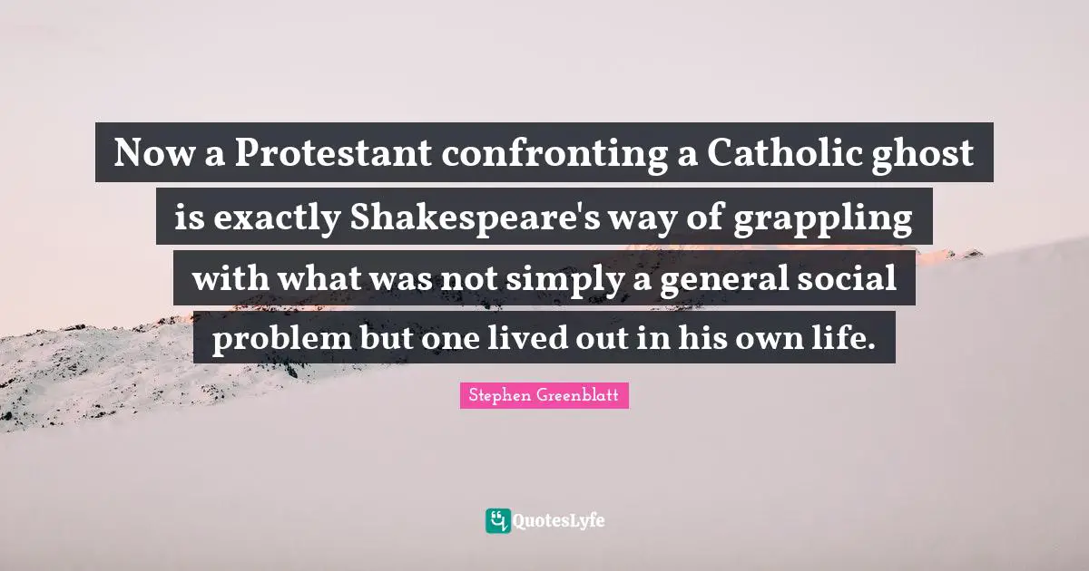Now a Protestant confronting a Catholic ghost is exactly Shakespeare's way of grappling with what was not simply a general social problem but one lived out in his own life.