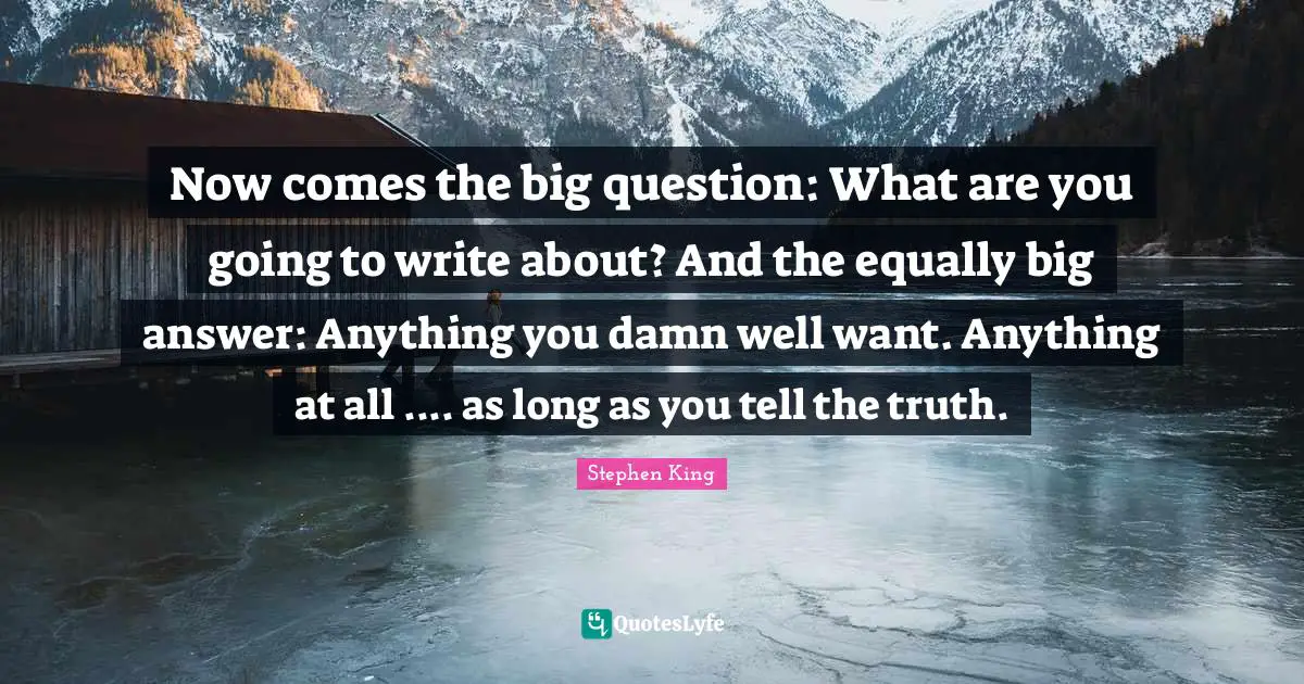 Now comes the big question: What are you going to write about? And the equally big answer: Anything you damn well want. Anything at all .... as long as you tell the truth.