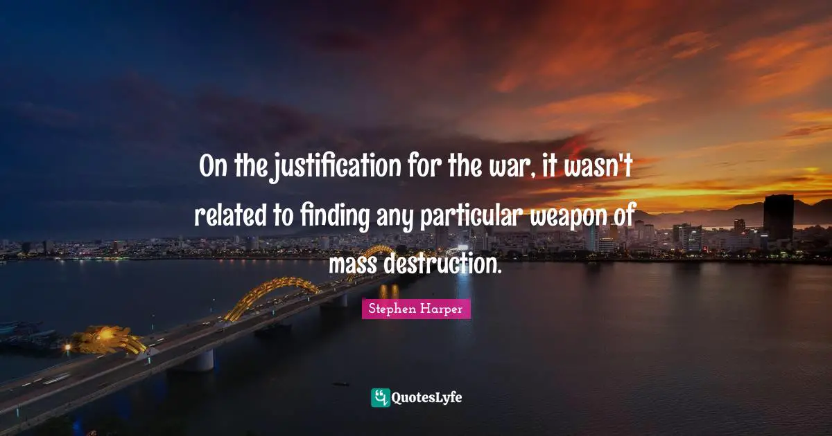 On the justification for the war, it wasn't related to finding any particular weapon of mass destruction.