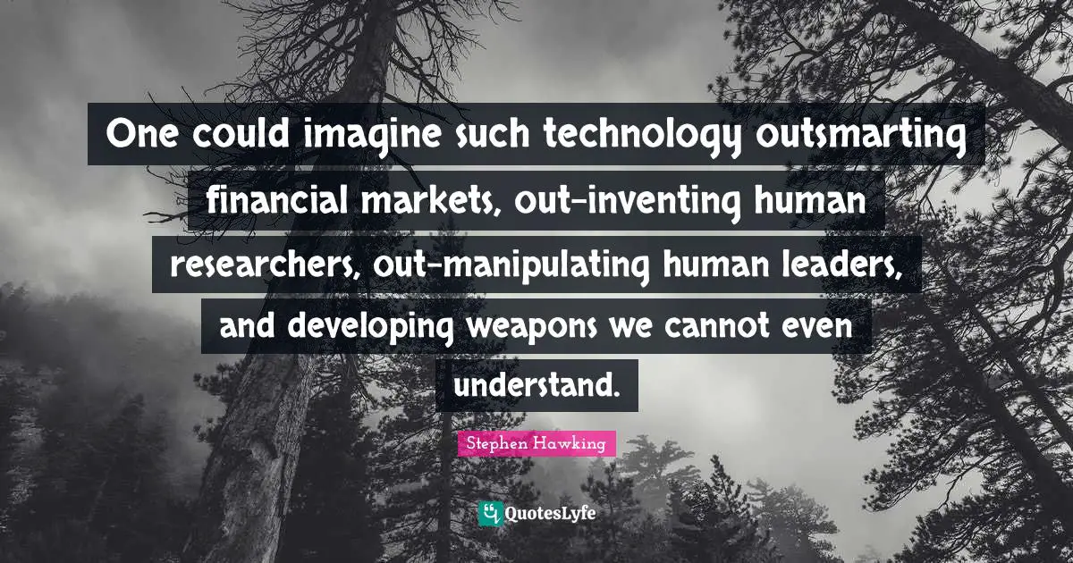 One could imagine such technology outsmarting financial markets, out-inventing human researchers, out-manipulating human leaders, and developing weapons we cannot even understand.