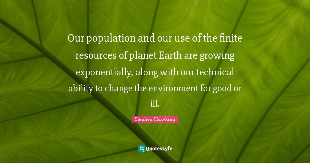 Our population and our use of the finite resources of planet Earth are growing exponentially, along with our technical ability to change the environment for good or ill.