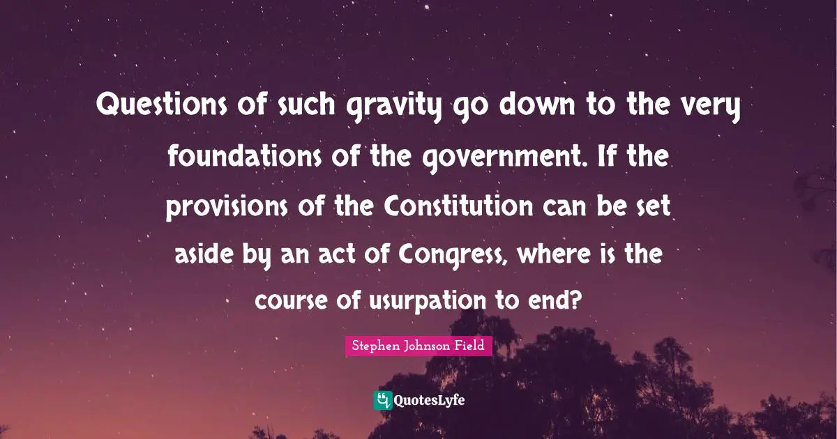 Questions of such gravity go down to the very foundations of the government. If the provisions of the Constitution can be set aside by an act of Congress, where is the course of usurpation to end?