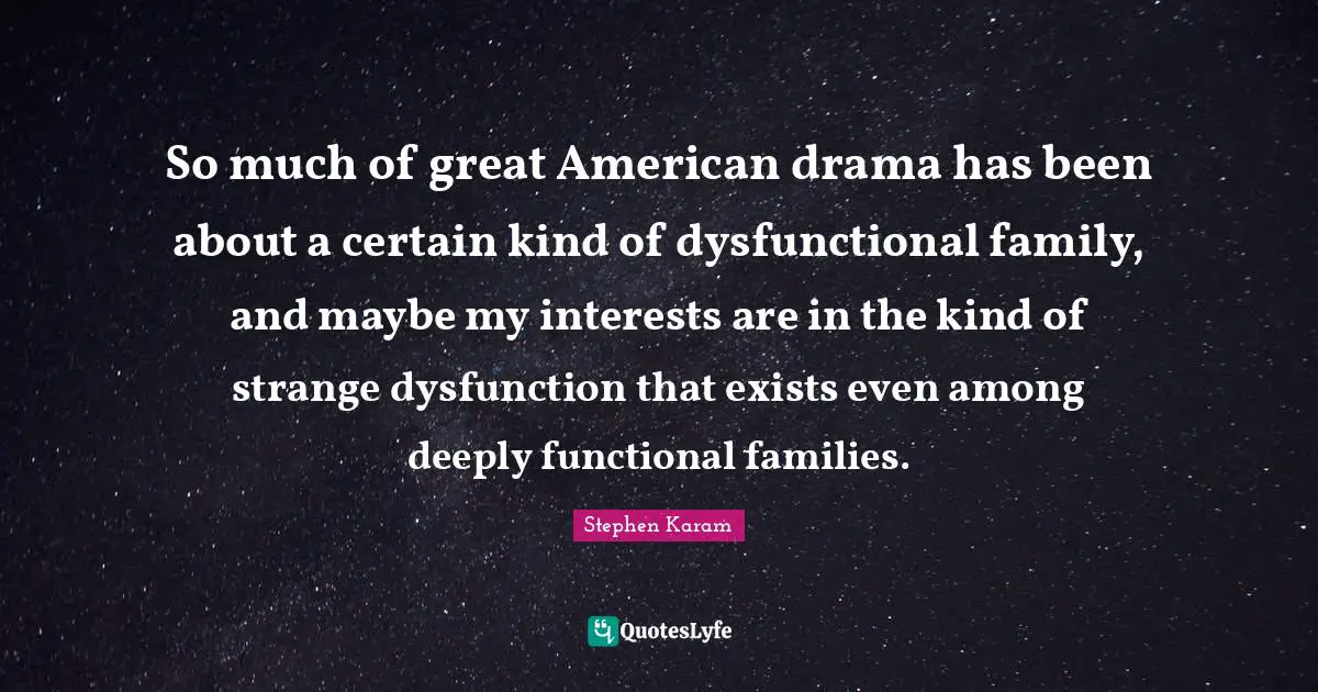 So much of great American drama has been about a certain kind of dysfunctional family, and maybe my interests are in the kind of strange dysfunction that exists even among deeply functional families.
