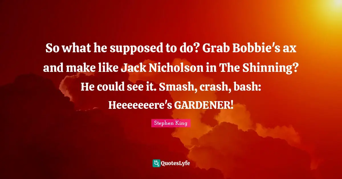 So what he supposed to do? Grab Bobbie's ax and make like Jack Nicholson in The Shinning? He could see it. Smash, crash, bash: Heeeeeeere's GARDENER!