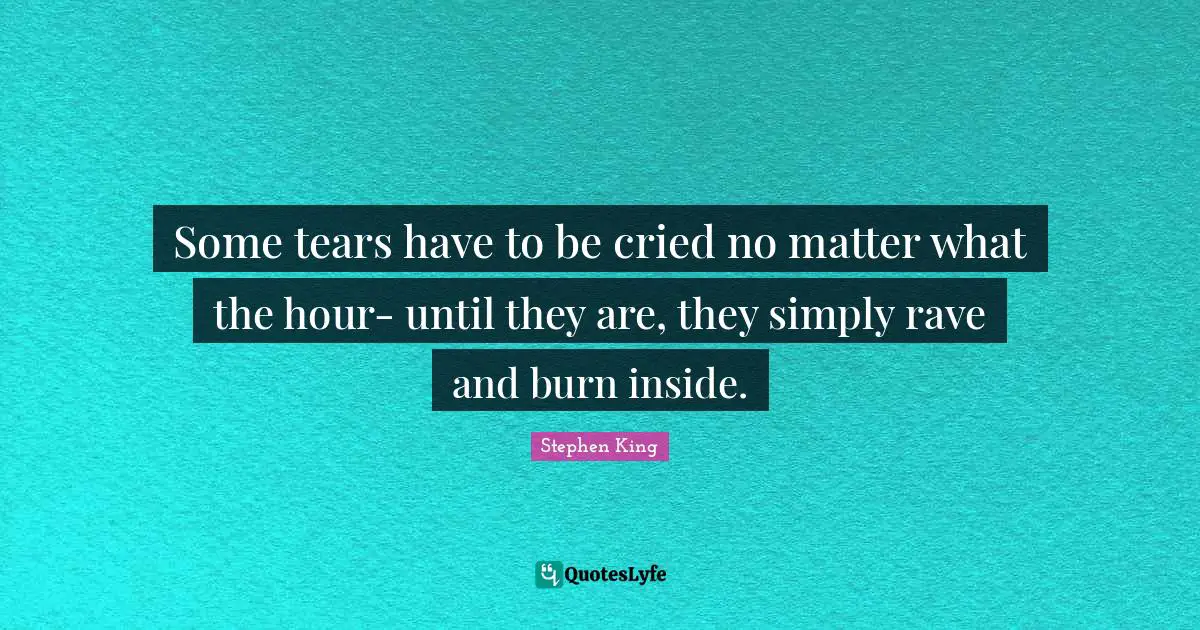 Some tears have to be cried no matter what the hour- until they are, they simply rave and burn inside.