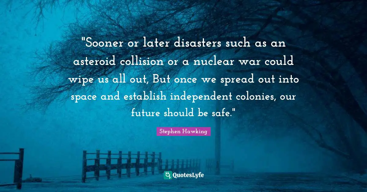 "Sooner or later disasters such as an asteroid collision or a nuclear war could wipe us all out, But once we spread out into space and establish independent colonies, our future should be safe."