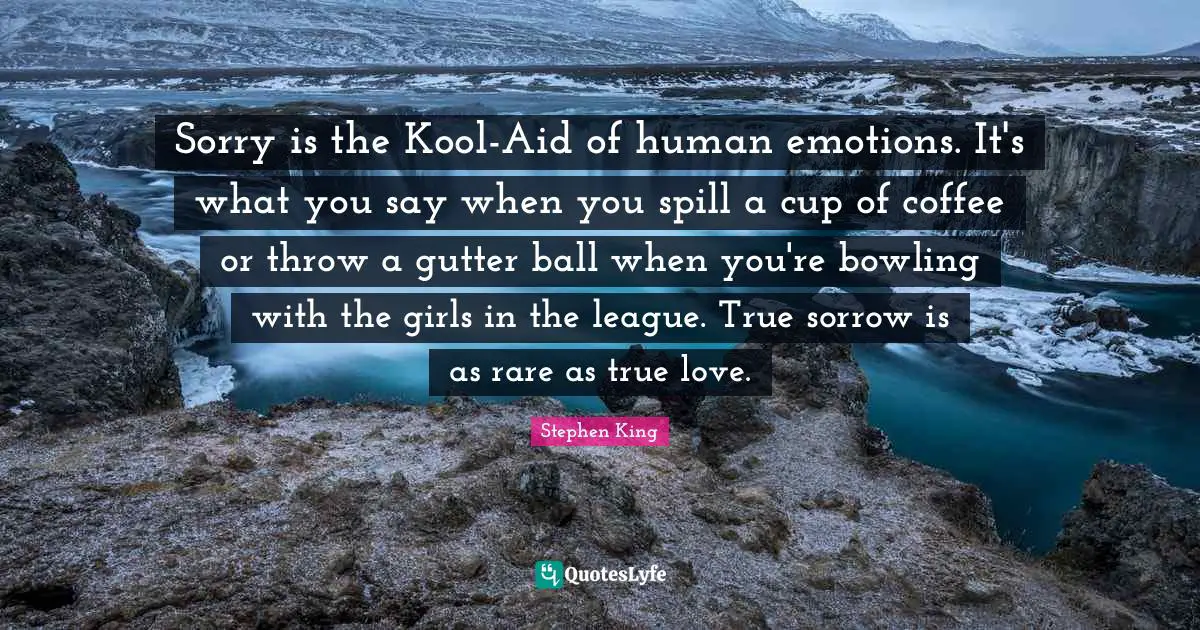 League Quotes: "Sorry is the Kool-Aid of human emotions. It's what you say when you spill a cup of coffee or throw a gutter ball when you're bowling with the girls in the league. True sorrow is as rare as true love."