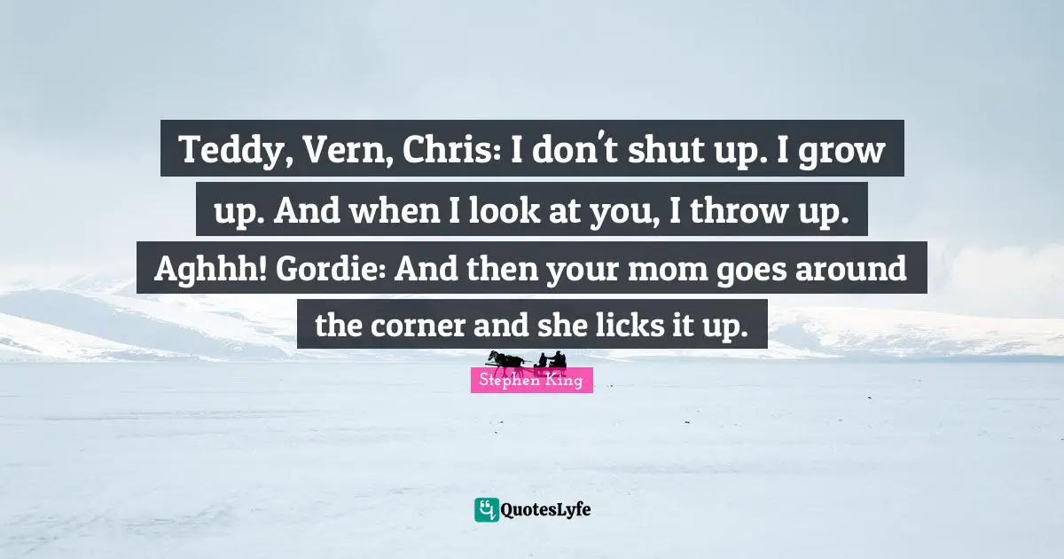 Corner Quotes: "Teddy, Vern, Chris: I don't shut up. I grow up. And when I look at you, I throw up. Aghhh! Gordie: And then your mom goes around the corner and she licks it up."