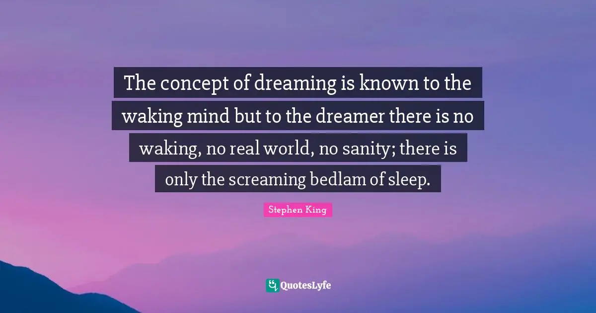 The concept of dreaming is known to the waking mind but to the dreamer there is no waking, no real world, no sanity; there is only the screaming bedlam of sleep.