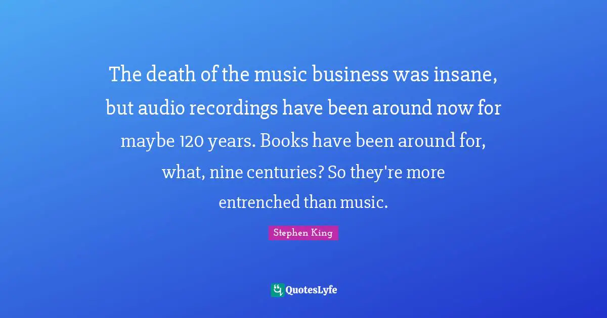 The death of the music business was insane, but audio recordings have been around now for maybe 120 years. Books have been around for, what, nine centuries? So they're more entrenched than music.