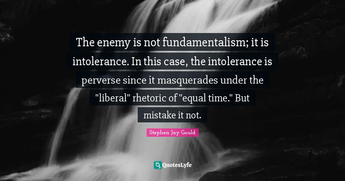 Fundamentalism Quotes: "The enemy is not fundamentalism; it is intolerance. In this case, the intolerance is perverse since it masquerades under the "liberal" rhetoric of "equal time." But mistake it not."