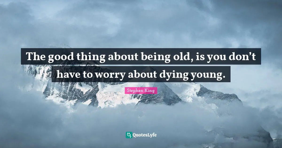 The good thing about being old, is you don’t have to worry about dying young.