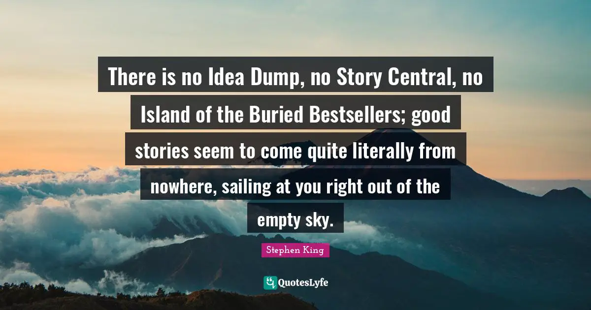 There is no Idea Dump, no Story Central, no Island of the Buried Bestsellers; good stories seem to come quite literally from nowhere, sailing at you right out of the empty sky.