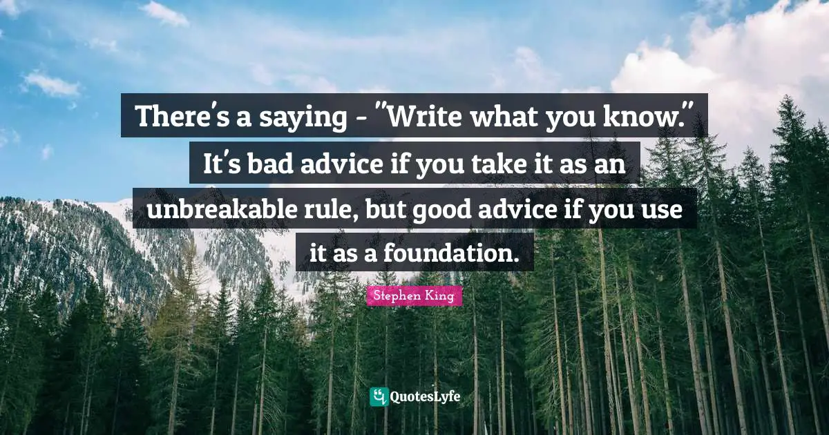 Bad Advice Quotes: "There's a saying - "Write what you know." It's bad advice if you take it as an unbreakable rule, but good advice if you use it as a foundation."