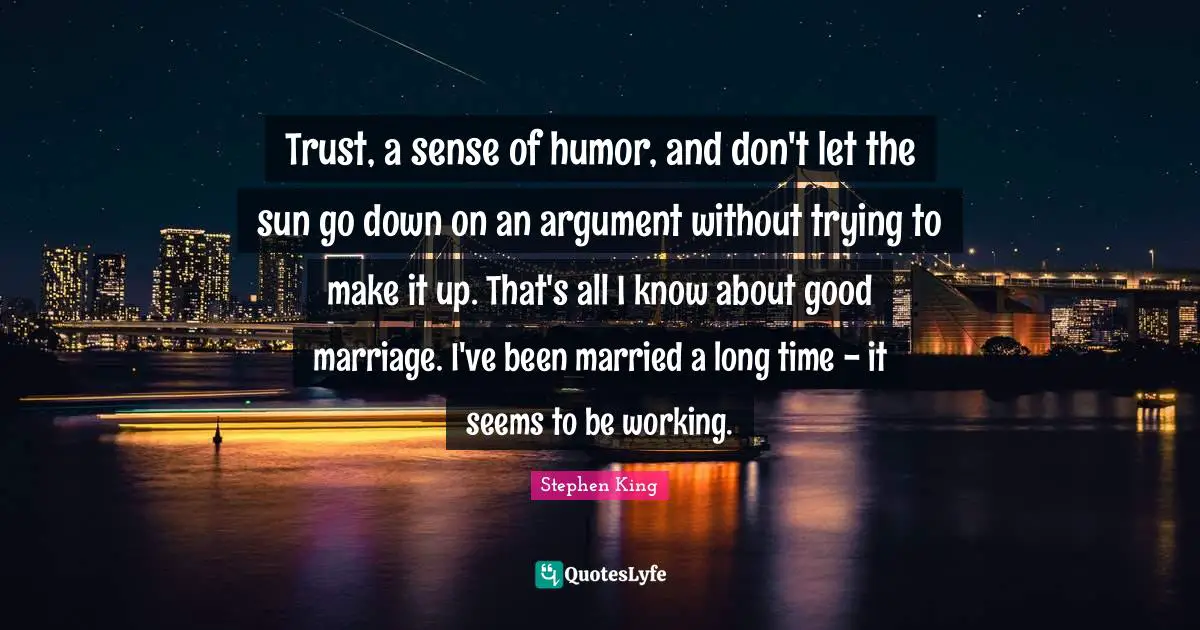 Trust, a sense of humor, and don't let the sun go down on an argument without trying to make it up. That's all I know about good marriage. I've been married a long time - it seems to be working.